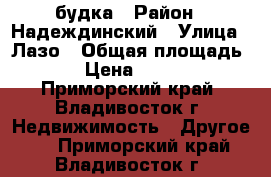 будка › Район ­ Надеждинский › Улица ­ Лазо › Общая площадь ­ 6 › Цена ­ 30 000 - Приморский край, Владивосток г. Недвижимость » Другое   . Приморский край,Владивосток г.